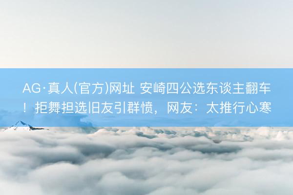 AG·真人(官方)网址 安崎四公选东谈主翻车！拒舞担选旧友引群愤，网友：太推行心寒