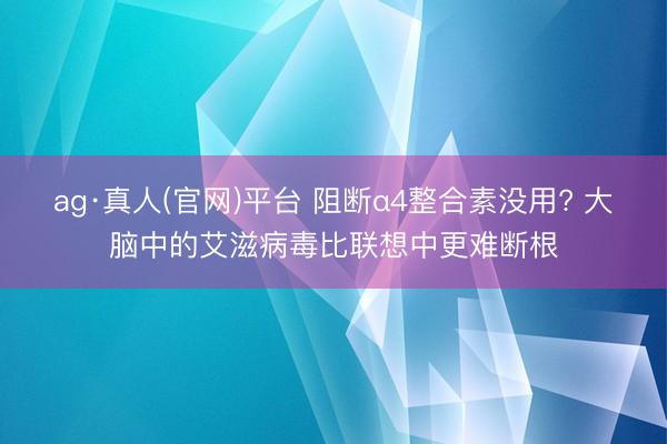 ag·真人(官网)平台 阻断α4整合素没用? 大脑中的艾滋病毒比联想中更难断根
