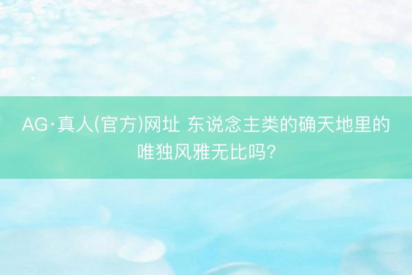 AG·真人(官方)网址 东说念主类的确天地里的唯独风雅无比吗?