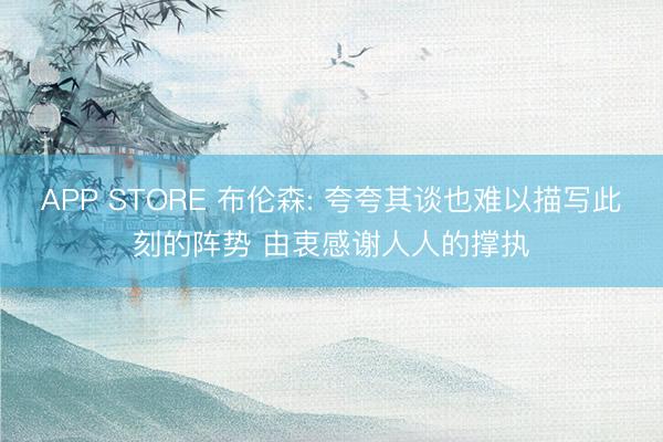 APP STORE 布伦森: 夸夸其谈也难以描写此刻的阵势 由衷感谢人人的撑执