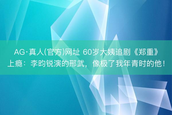AG·真人(官方)网址 60岁大姨追剧《郑重》上瘾：李昀锐演的邢武，像极了我年青时的他！