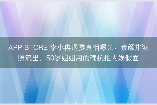 APP STORE 李小冉退赛真相曝光：素颜排演照流出，50岁姐姐用的确抗拒内娱假面