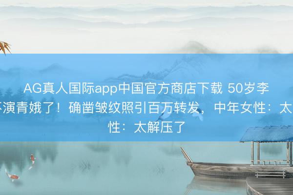 AG真人国际app中国官方商店下载 50岁李小冉不演青娥了！确凿皱纹照引百万转发，中年女性：太解压了
