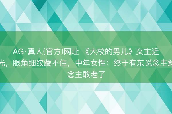 AG·真人(官方)网址 《大校的男儿》女主近照曝光，眼角细纹藏不住，中年女性：终于有东说念主敢老了