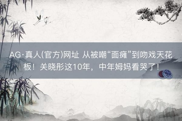AG·真人(官方)网址 从被嘲“面瘫”到吻戏天花板!关晓彤这10年,中年姆妈看哭了!
