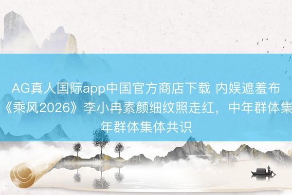 AG真人国际app中国官方商店下载 内娱遮羞布被撕！《乘风2026》李小冉素颜细纹照走红，中年群体集体共识