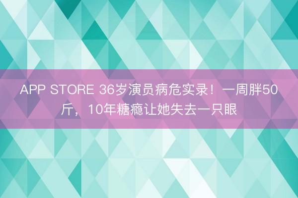APP STORE 36岁演员病危实录！一周胖50斤，10年糖瘾让她失去一只眼