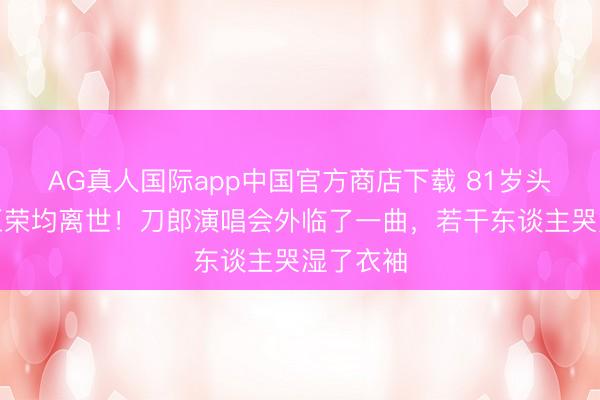 AG真人国际app中国官方商店下载 81岁头巾奶奶王荣均离世！刀郎演唱会外临了一曲，若干东谈主哭湿了衣袖