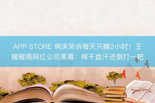 APP STORE 病床哭诉每天只睡2小时！王暖暖揭网红公司黑幕：榨干血汗还倒打一耙