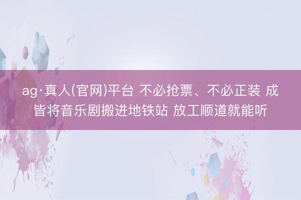 ag·真人(官网)平台 不必抢票、不必正装 成皆将音乐剧搬进地铁站 放工顺道就能听