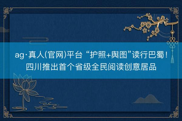 ag·真人(官网)平台 “护照+舆图”读行巴蜀！四川推出首个省级全民阅读创意居品
