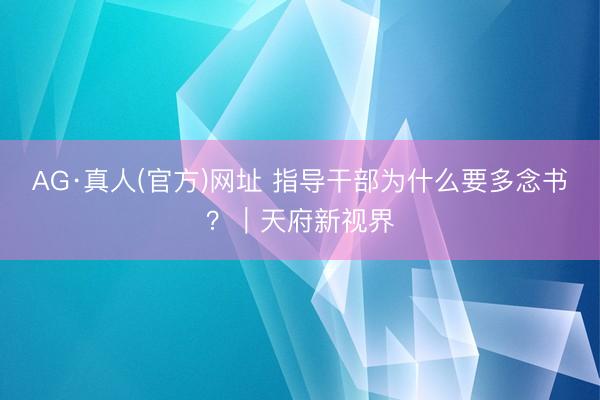 AG·真人(官方)网址 指导干部为什么要多念书？｜天府新视界
