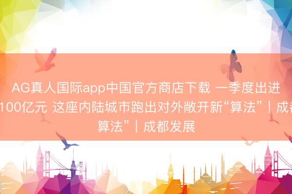 AG真人国际app中国官方商店下载 一季度出进口超2100亿元 这座内陆城市跑出对外敞开新“算法”｜成都发展