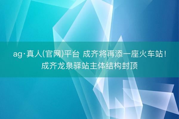 ag·真人(官网)平台 成齐将再添一座火车站!成齐龙泉驿站主体结构封顶