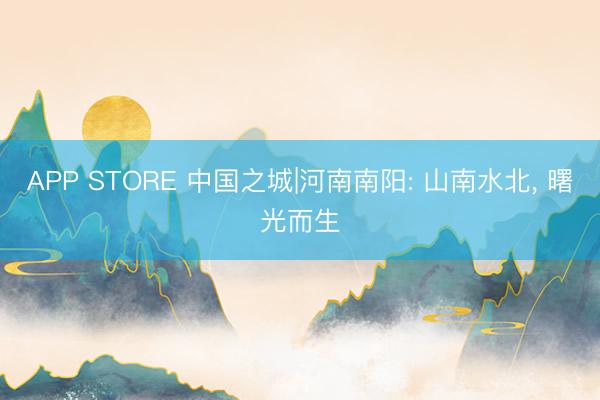 APP STORE 中国之城|河南南阳: 山南水北， 曙光而生