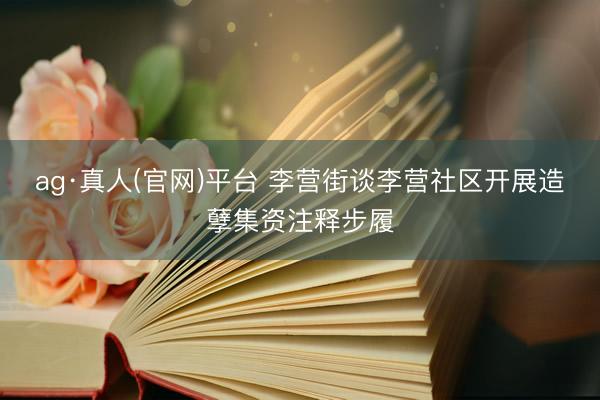 ag·真人(官网)平台 李营街谈李营社区开展造孽集资注释步履