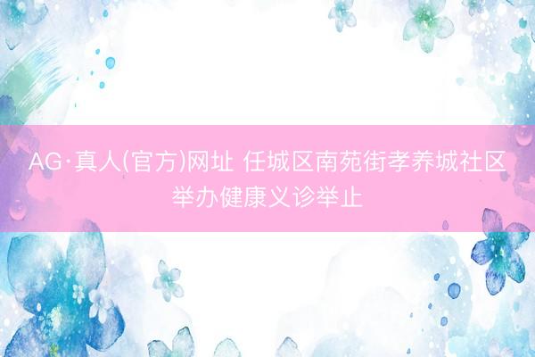 AG·真人(官方)网址 任城区南苑街孝养城社区举办健康义诊举止