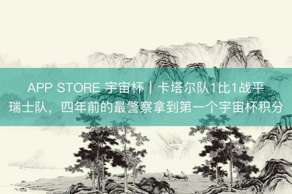 APP STORE 宇宙杯｜卡塔尔队1比1战平瑞士队，四年前的最警察拿到第一个宇宙杯积分
