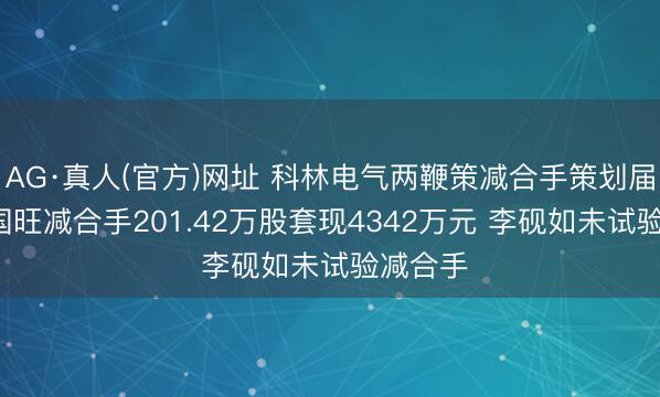 AG·真人(官方)网址 科林电气两鞭策减合手策划届满: 屈国旺减合手201.42万股套现4342万元 李砚如未试验减合手