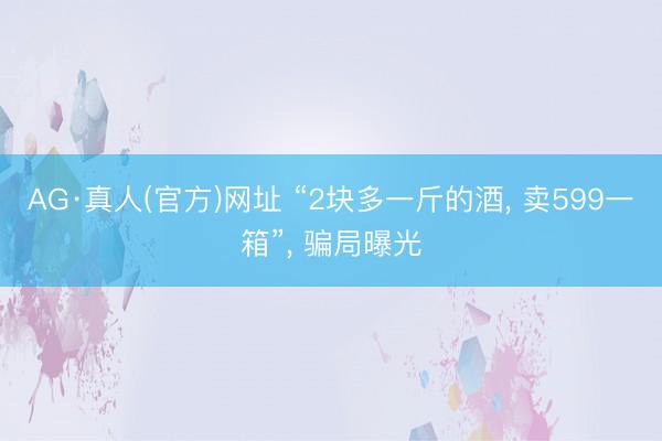 AG·真人(官方)网址 “2块多一斤的酒， 卖599一箱”， 骗局曝光