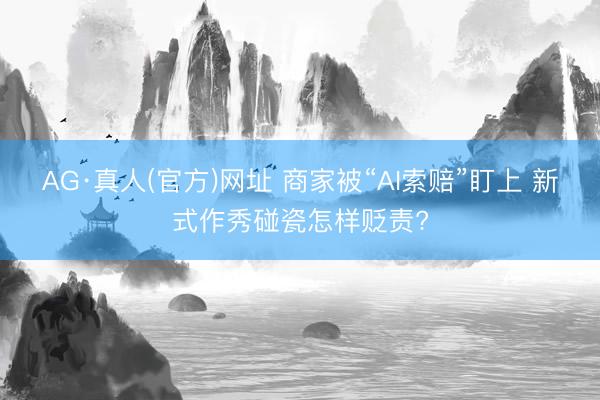 AG·真人(官方)网址 商家被“AI索赔”盯上 新式作秀碰瓷怎样贬责?