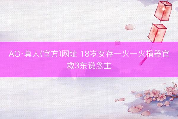 AG·真人(官方)网址 18岁女存一火一火捐器官救3东说念主