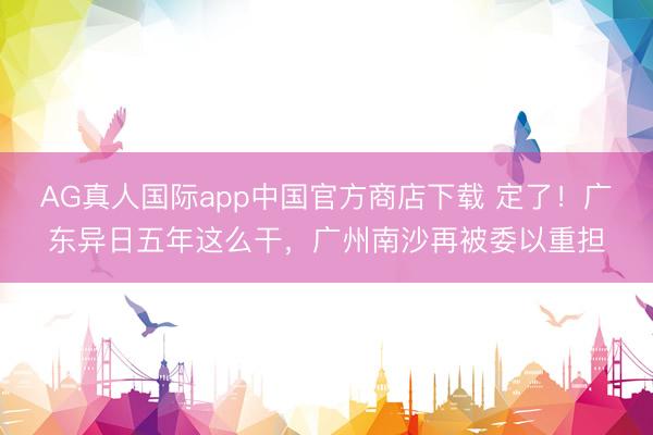 AG真人国际app中国官方商店下载 定了！广东异日五年这么干，广州南沙再被委以重担