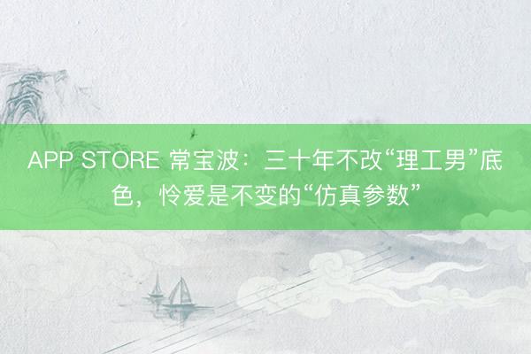APP STORE 常宝波：三十年不改“理工男”底色，怜爱是不变的“仿真参数”