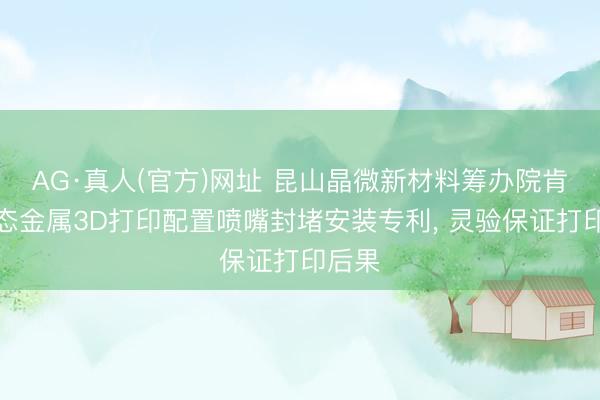AG·真人(官方)网址 昆山晶微新材料筹办院肯求液态金属3D打印配置喷嘴封堵安装专利， 灵验保证打印后果