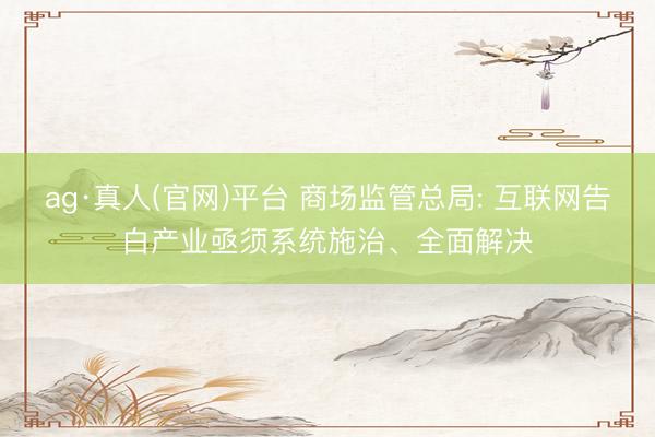 ag·真人(官网)平台 商场监管总局: 互联网告白产业亟须系统施治、全面解决