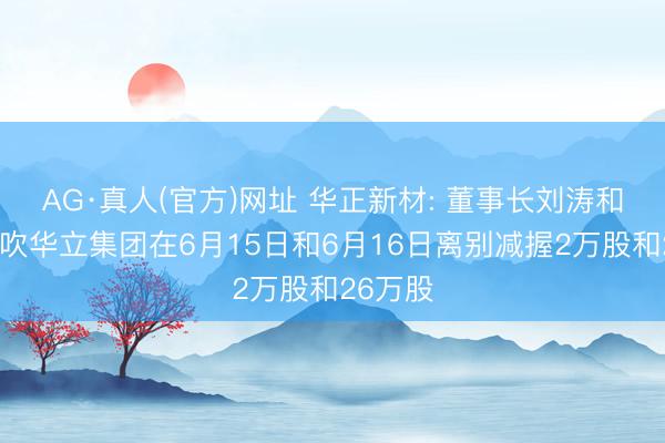 AG·真人(官方)网址 华正新材: 董事长刘涛和控股鼓吹华立集团在6月15日和6月16日离别减握2万股和26万股