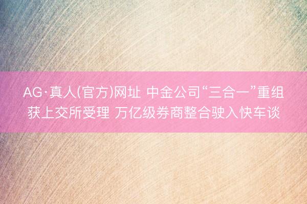AG·真人(官方)网址 中金公司“三合一”重组获上交所受理 万亿级券商整合驶入快车谈