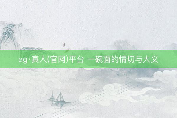 ag·真人(官网)平台 一碗面的情切与大义