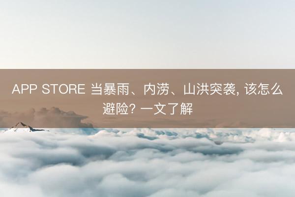 APP STORE 当暴雨、内涝、山洪突袭， 该怎么避险? 一文了解