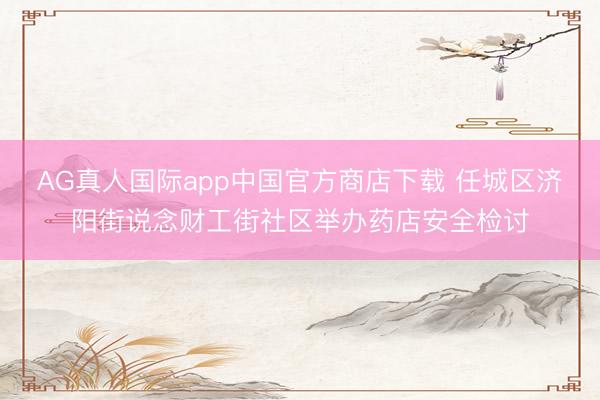 AG真人国际app中国官方商店下载 任城区济阳街说念财工街社区举办药店安全检讨