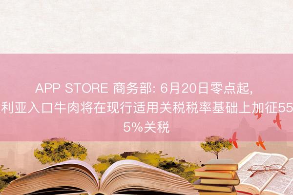 APP STORE 商务部: 6月20日零点起, 自澳大利亚入口牛肉将在现行适用关税税率基础上加征55%关税