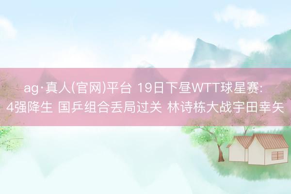 ag·真人(官网)平台 19日下昼WTT球星赛: 4强降生 国乒组合丢局过关 林诗栋大战宇田幸矢